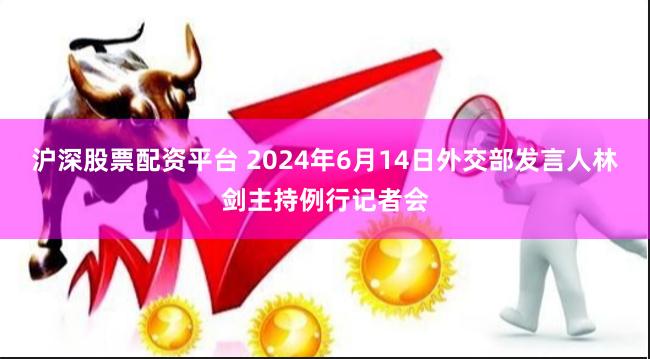 沪深股票配资平台 2024年6月14日外交部发言人林剑主持例行记者会