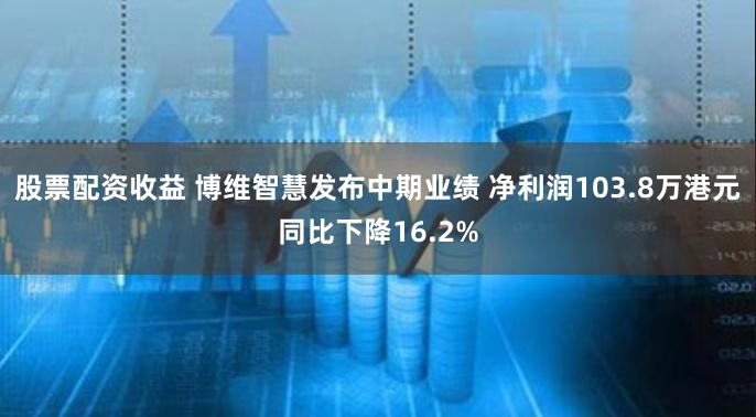 股票配资收益 博维智慧发布中期业绩 净利润103.8万港元同比下降16.2%