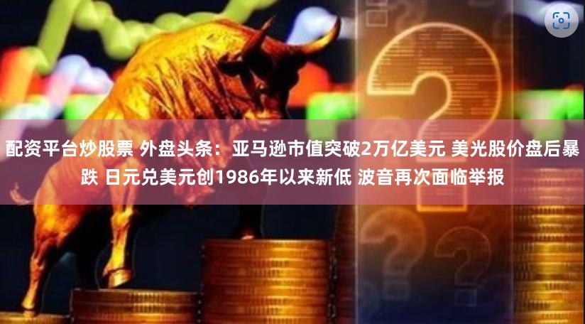 配资平台炒股票 外盘头条：亚马逊市值突破2万亿美元 美光股价盘后暴跌 日元兑美元创1986年以来新低 波音再次面临举报