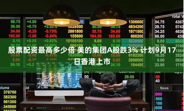 股票配资最高多少倍 美的集团A股跌3% 计划9月17日香港上市