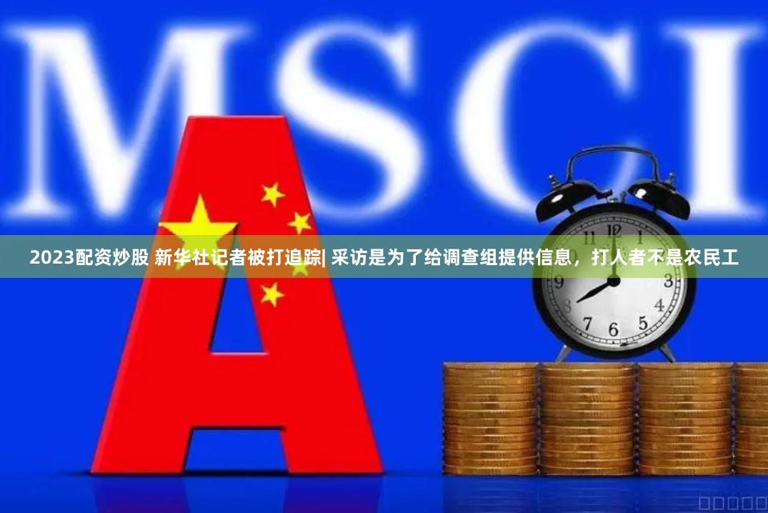 2023配资炒股 新华社记者被打追踪| 采访是为了给调查组提供信息，打人者不是农民工