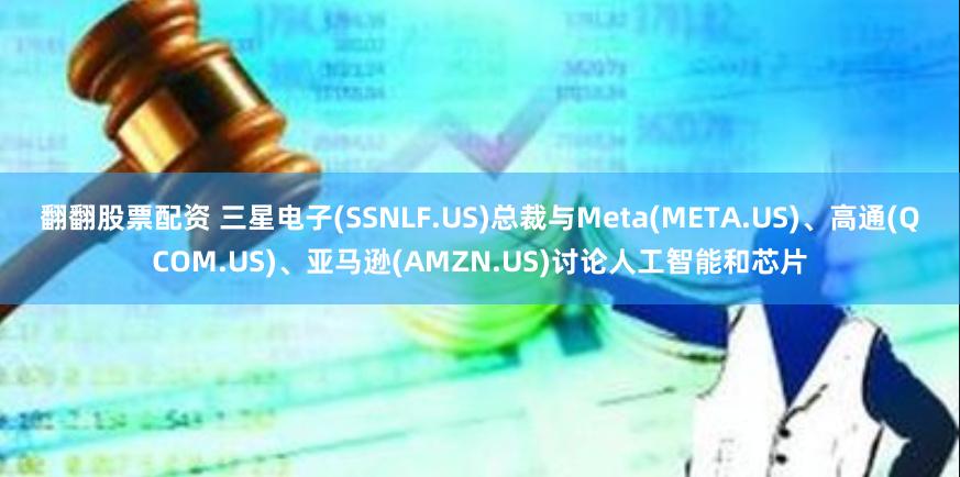 翻翻股票配资 三星电子(SSNLF.US)总裁与Meta(META.US)、高通(QCOM.US)、亚马逊(AMZN.US)讨论人工智能和芯片