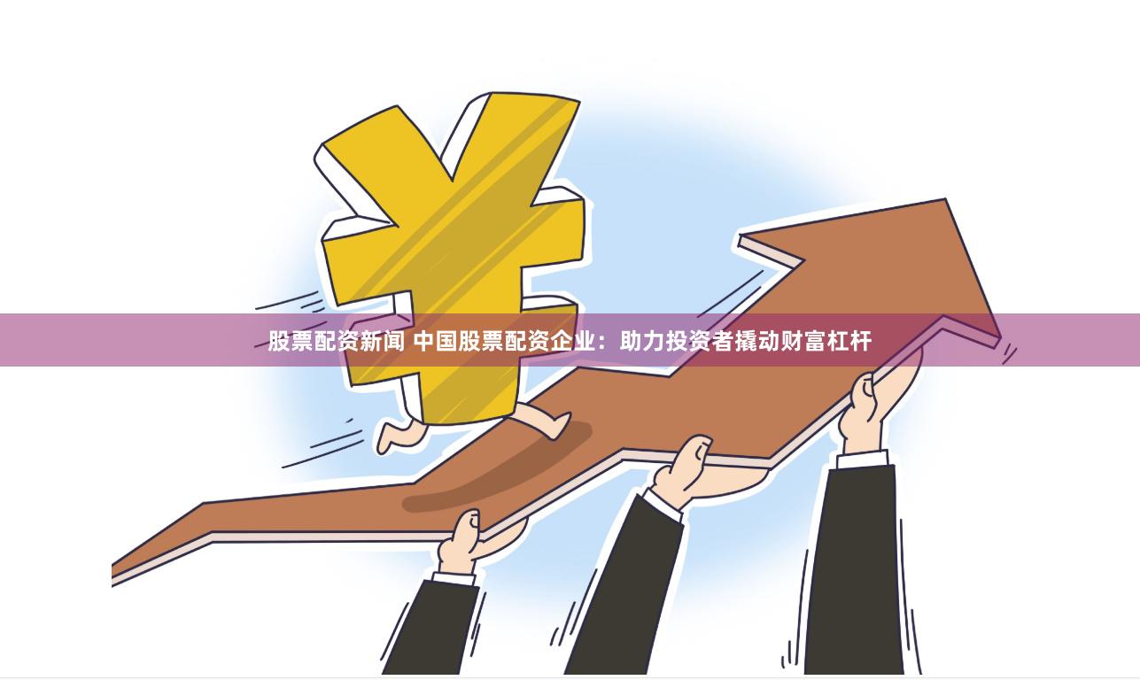 股票配资新闻 中国股票配资企业：助力投资者撬动财富杠杆