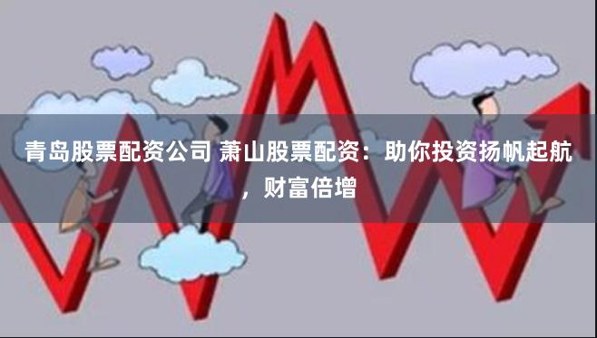 青岛股票配资公司 萧山股票配资：助你投资扬帆起航，财富倍增
