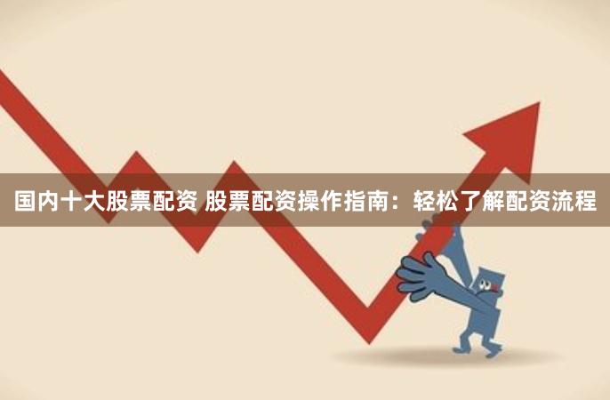 国内十大股票配资 股票配资操作指南：轻松了解配资流程