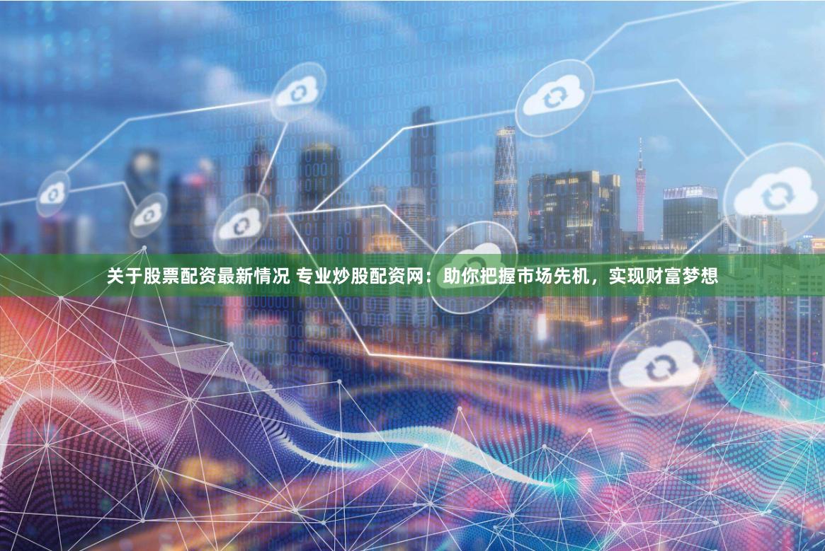 关于股票配资最新情况 专业炒股配资网:助你把握市场先机,实现财富梦想