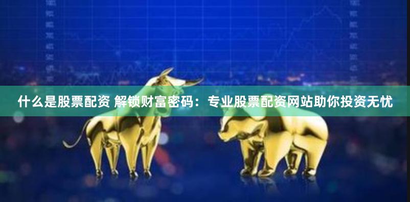 什么是股票配资 解锁财富密码:专业股票配资网站助你投资无忧
