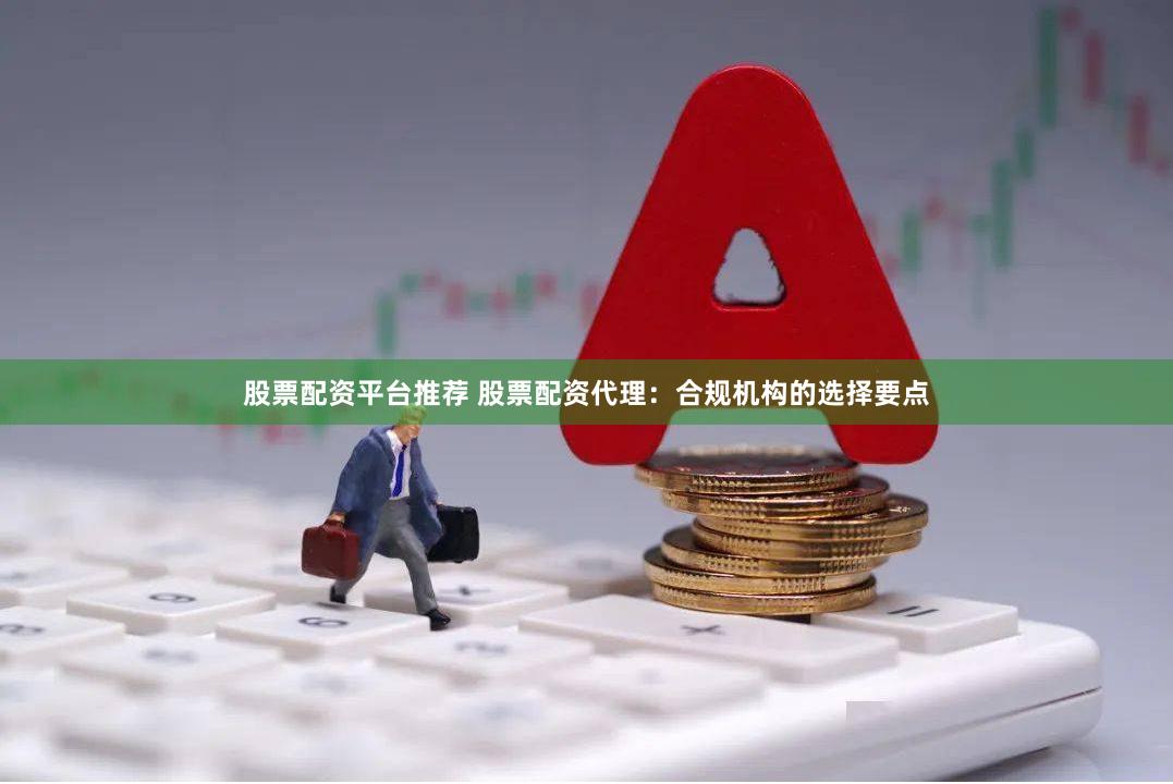 股票配资平台推荐 股票配资代理：合规机构的选择要点