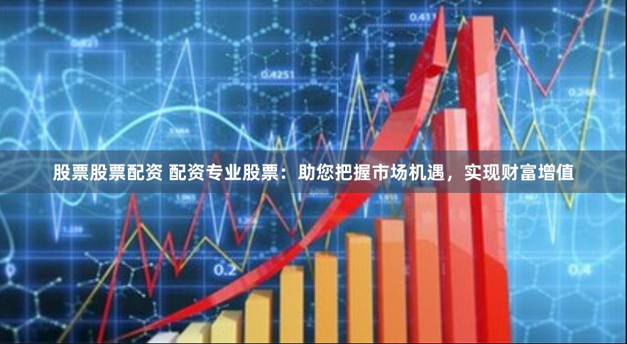 股票股票配资 配资专业股票：助您把握市场机遇，实现财富增值