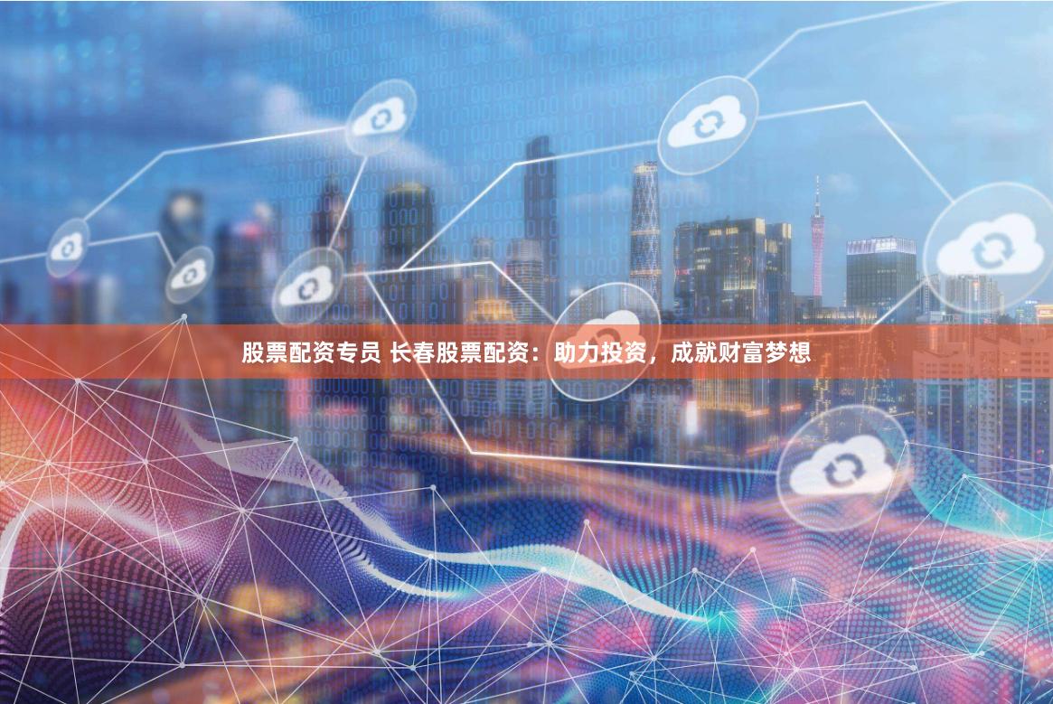 股票配资专员 长春股票配资：助力投资，成就财富梦想