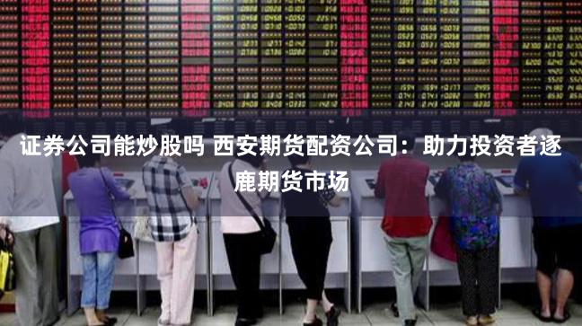 证券公司能炒股吗 西安期货配资公司：助力投资者逐鹿期货市场