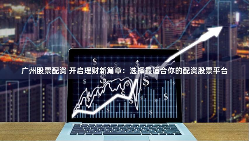 广州股票配资 开启理财新篇章：选择最适合你的配资股票平台