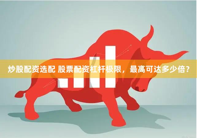 炒股配资选配 股票配资杠杆极限，最高可达多少倍？