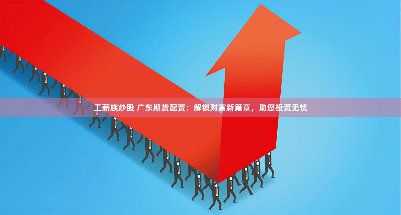 工薪族炒股 广东期货配资：解锁财富新篇章，助您投资无忧