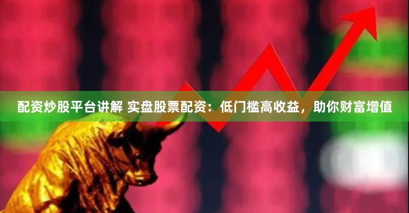 配资炒股平台讲解 实盘股票配资：低门槛高收益，助你财富增值